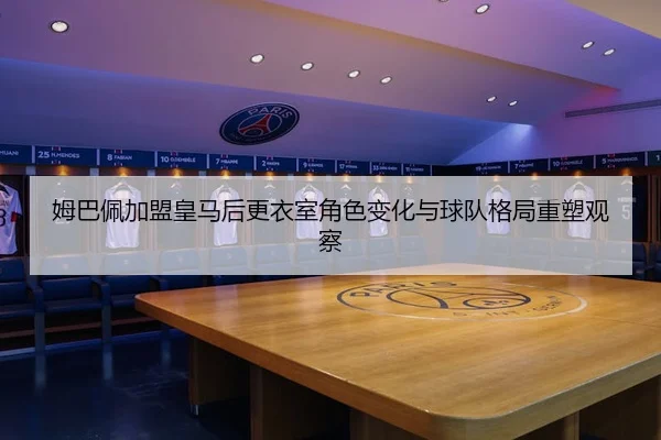 姆巴佩加盟皇马后更衣室角色变化与球队格局重塑观察