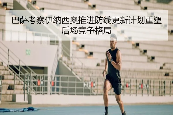 巴萨考察伊纳西奥推进防线更新计划重塑后场竞争格局