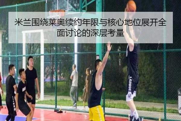 米兰围绕莱奥续约年限与核心地位展开全面讨论的深层考量