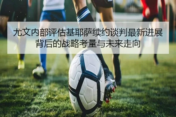 尤文内部评估基耶萨续约谈判最新进展背后的战略考量与未来走向