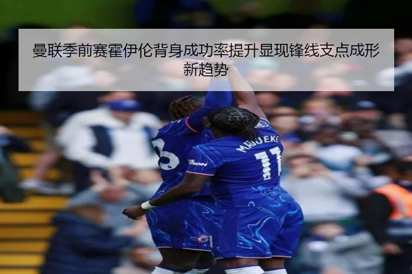 曼联季前赛霍伊伦背身成功率提升显现锋线支点成形新趋势